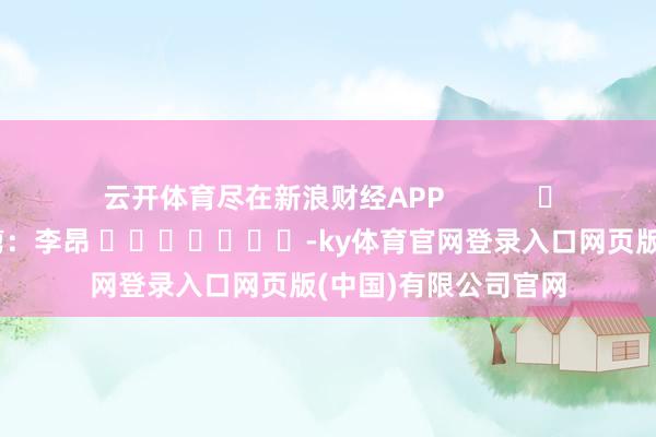 云开体育尽在新浪财经APP            						连累裁剪：李昂 							-ky体育官网登录入口网页版(中国)有限公司官网