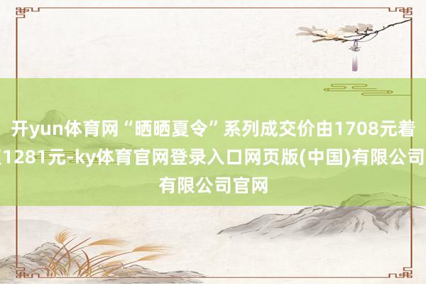 开yun体育网“晒晒夏令”系列成交价由1708元着落至1281元-ky体育官网登录入口网页版(中国)有限公司官网
