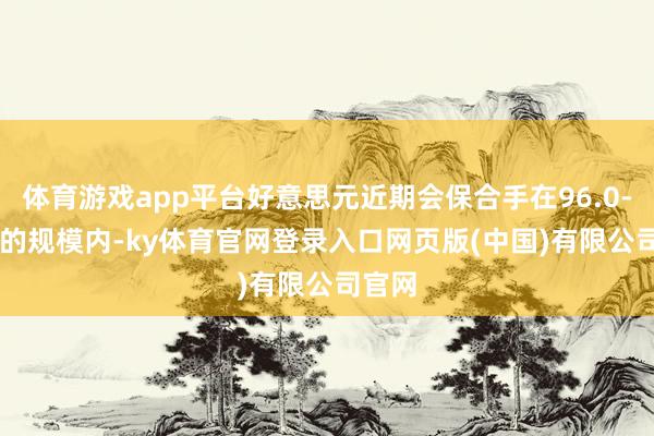 体育游戏app平台好意思元近期会保合手在96.0-97.5的规模内-ky体育官网登录入口网页版(中国)有限公司官网