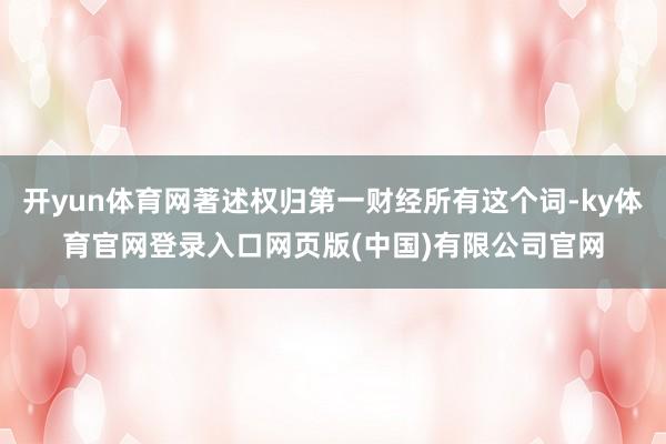 开yun体育网著述权归第一财经所有这个词-ky体育官网登录入口网页版(中国)有限公司官网