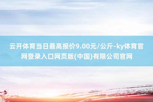 云开体育当日最高报价9.00元/公斤-ky体育官网登录入口网页版(中国)有限公司官网