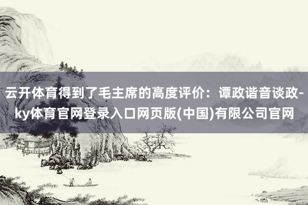 云开体育得到了毛主席的高度评价:谭政谐音谈政-ky体育官网登录入口网页版(中国)有限公司官网