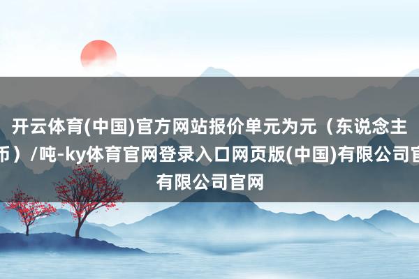 开云体育(中国)官方网站报价单元为元（东说念主民币）/吨-ky体育官网登录入口网页版(中国)有限公司官网
