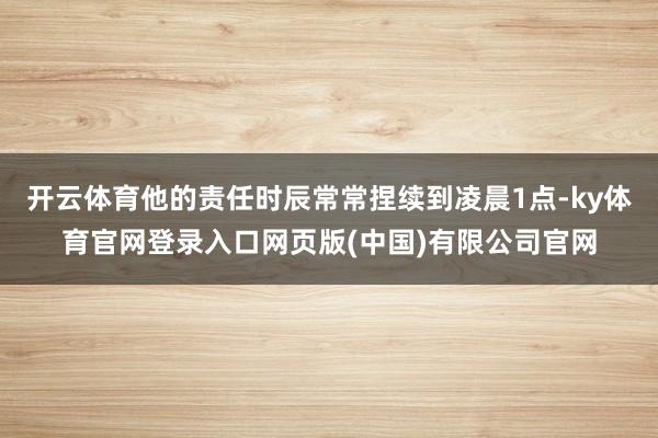 开云体育他的责任时辰常常捏续到凌晨1点-ky体育官网登录入口网页版(中国)有限公司官网