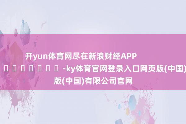 开yun体育网尽在新浪财经APP            													-ky体育官网登录入口网页版(中国)有限公司官网