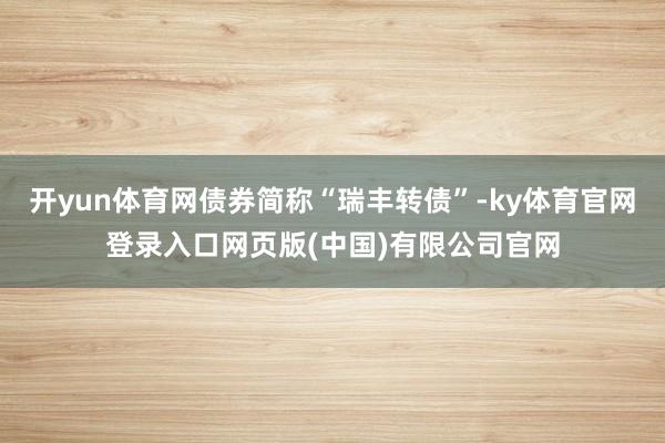 开yun体育网债券简称“瑞丰转债”-ky体育官网登录入口网页版(中国)有限公司官网