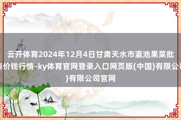 云开体育2024年12月4日甘肃天水市瀛池果菜批发市集价钱行情-ky体育官网登录入口网页版(中国)有限公司官网