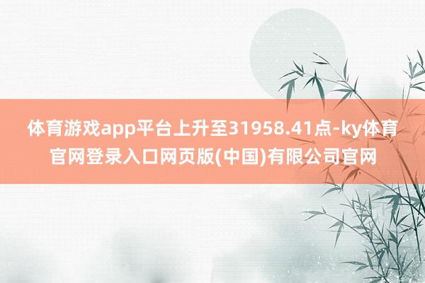 体育游戏app平台上升至31958.41点-ky体育官网登录入口网页版(中国)有限公司官网