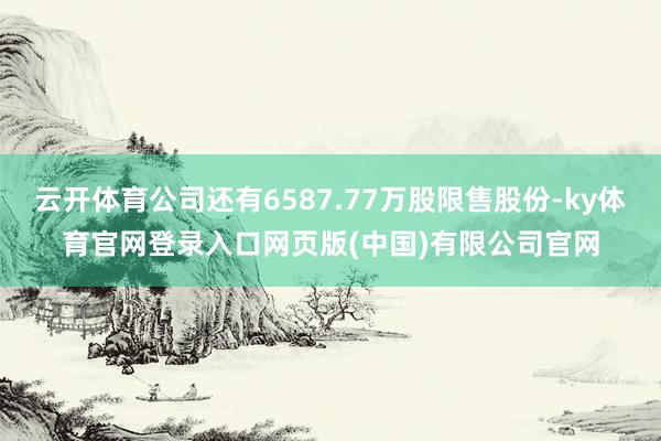 云开体育公司还有6587.77万股限售股份-ky体育官网登录入口网页版(中国)有限公司官网