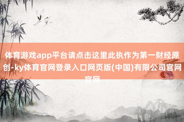 体育游戏app平台请点击这里此执作为第一财经原创-ky体育官网登录入口网页版(中国)有限公司官网
