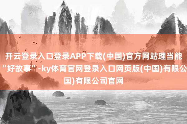 开云登录入口登录APP下载(中国)官方网站理当能讲一个“好故事”-ky体育官网登录入口网页版(中国)有限公司官网