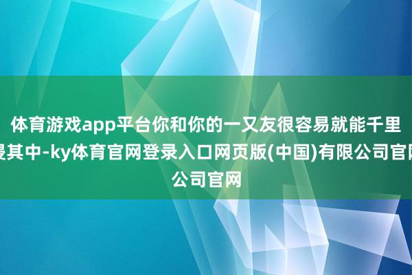 体育游戏app平台你和你的一又友很容易就能千里浸其中-ky体育官网登录入口网页版(中国)有限公司官网