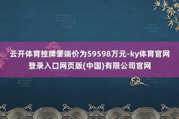 云开体育挂牌肇端价为59598万元-ky体育官网登录入口网页版(中国)有限公司官网