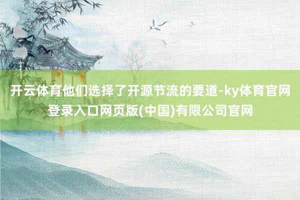 开云体育他们选择了开源节流的要道-ky体育官网登录入口网页版(中国)有限公司官网