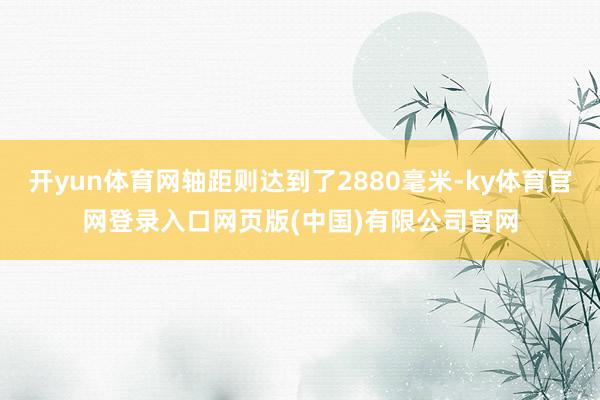 开yun体育网轴距则达到了2880毫米-ky体育官网登录入口网页版(中国)有限公司官网