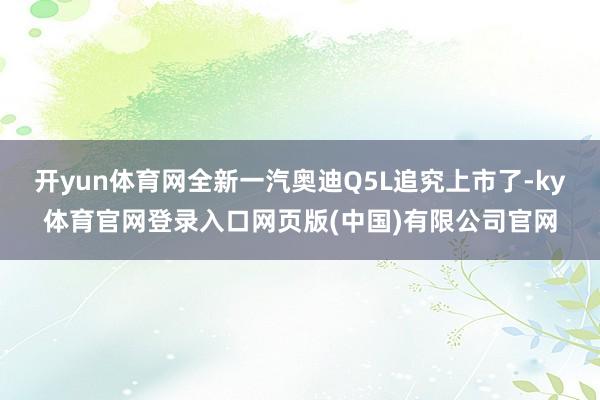 开yun体育网全新一汽奥迪Q5L追究上市了-ky体育官网登录入口网页版(中国)有限公司官网