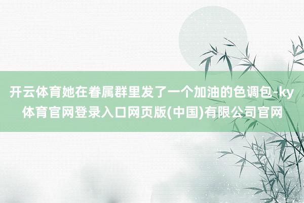开云体育她在眷属群里发了一个加油的色调包-ky体育官网登录入口网页版(中国)有限公司官网