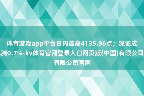 体育游戏app平台日内最高4135.96点；深证成指飞腾0.7%-ky体育官网登录入口网页版(中国)有限公司官网