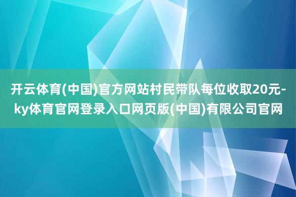 开云体育(中国)官方网站村民带队每位收取20元-ky体育官网登录入口网页版(中国)有限公司官网