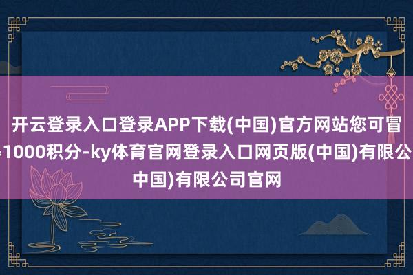 开云登录入口登录APP下载(中国)官方网站您可冒失取得1000积分-ky体育官网登录入口网页版(中国)有限公司官网