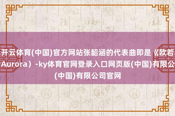 开云体育(中国)官方网站张韶涵的代表曲即是《欧若拉》(Aurora)-ky体育官网登录入口网页版(中国)有限公司官网