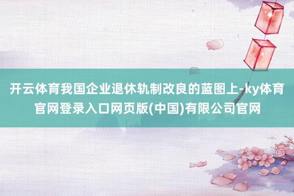 开云体育我国企业退休轨制改良的蓝图上-ky体育官网登录入口网页版(中国)有限公司官网