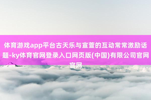 体育游戏app平台古天乐与宣萱的互动常常激励话题-ky体育官网登录入口网页版(中国)有限公司官网