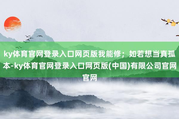 ky体育官网登录入口网页版我能修；如若想当真孤本-ky体育官网登录入口网页版(中国)有限公司官网