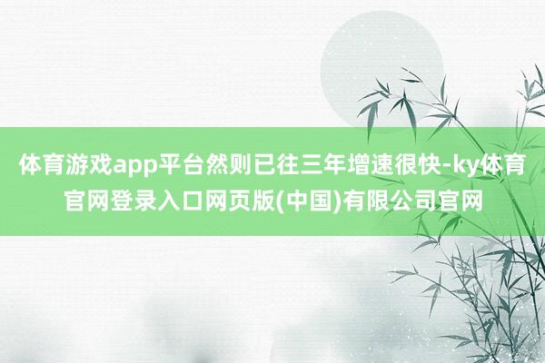 体育游戏app平台然则已往三年增速很快-ky体育官网登录入口网页版(中国)有限公司官网