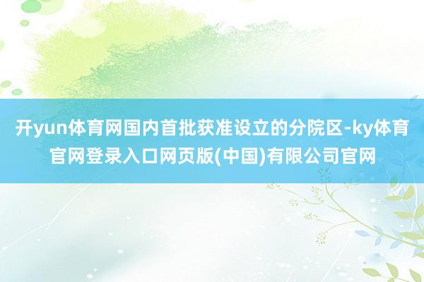 开yun体育网国内首批获准设立的分院区-ky体育官网登录入口网页版(中国)有限公司官网