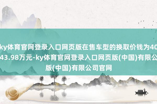 ky体育官网登录入口网页版在售车型的换取价钱为40.98万-43.98万元-ky体育官网登录入口网页版(中国)有限公司官网