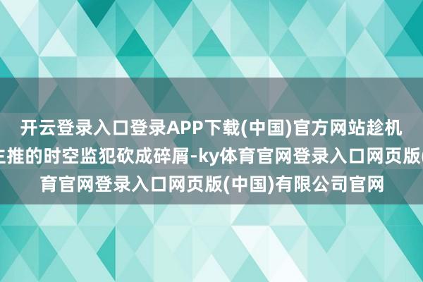 开云登录入口登录APP下载(中国)官方网站趁机把那些墙倒世东谈主推的时空监犯砍成碎屑-ky体育官网登录入口网页版(中国)有限公司官网