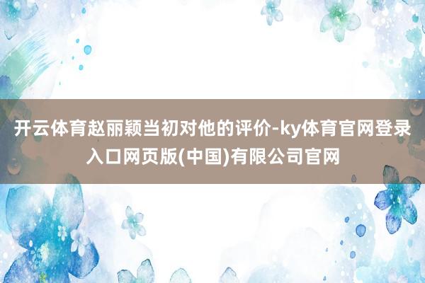 开云体育赵丽颖当初对他的评价-ky体育官网登录入口网页版(中国)有限公司官网