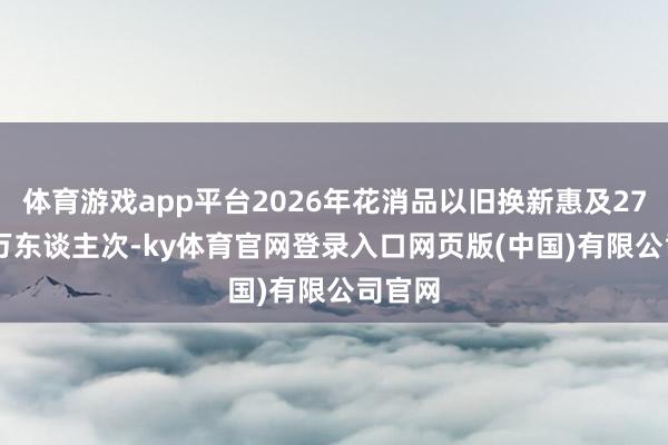 体育游戏app平台2026年花消品以旧换新惠及2755.6万东谈主次-ky体育官网登录入口网页版(中国)有限公司官网