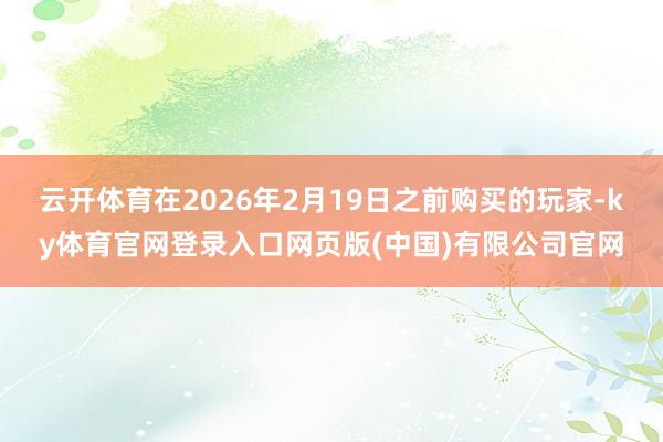 云开体育在2026年2月19日之前购买的玩家-ky体育官网登录入口网页版(中国)有限公司官网