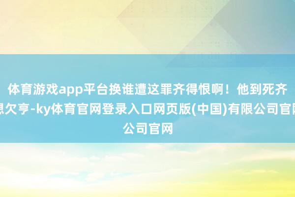 体育游戏app平台换谁遭这罪齐得恨啊!他到死齐想欠亨-ky体育官网登录入口网页版(中国)有限公司官网