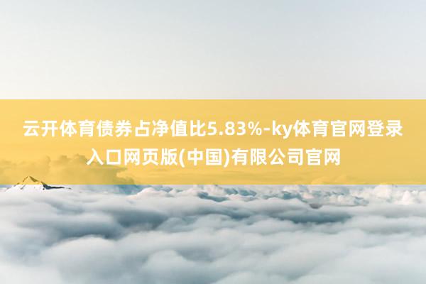 云开体育债券占净值比5.83%-ky体育官网登录入口网页版(中国)有限公司官网