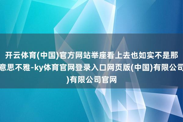 开云体育(中国)官方网站举座看上去也如实不是那么好意思不雅-ky体育官网登录入口网页版(中国)有限公司官网