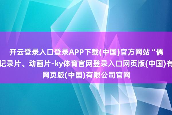 开云登录入口登录APP下载(中国)官方网站“偶尔可能望望记录片、动画片-ky体育官网登录入口网页版(中国)有限公司官网