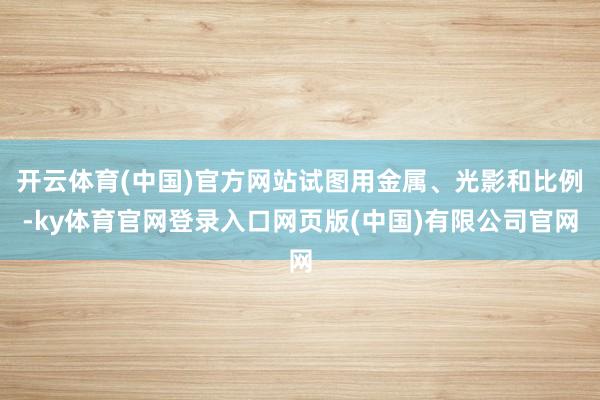 开云体育(中国)官方网站试图用金属、光影和比例-ky体育官网登录入口网页版(中国)有限公司官网