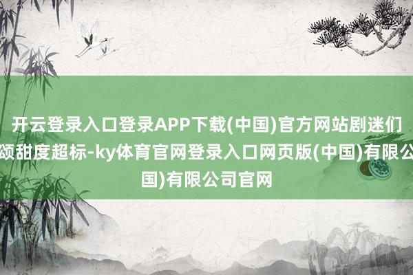 开云登录入口登录APP下载(中国)官方网站剧迷们纷繁讴颂甜度超标-ky体育官网登录入口网页版(中国)有限公司官网