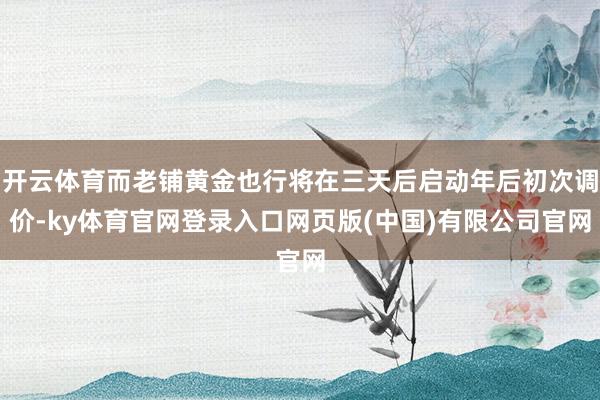 开云体育而老铺黄金也行将在三天后启动年后初次调价-ky体育官网登录入口网页版(中国)有限公司官网