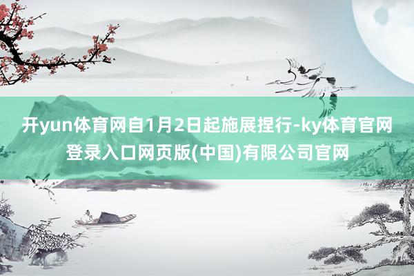 开yun体育网自1月2日起施展捏行-ky体育官网登录入口网页版(中国)有限公司官网