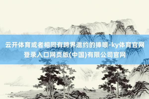 云开体育或者相同有跨界邀约的捧哏-ky体育官网登录入口网页版(中国)有限公司官网