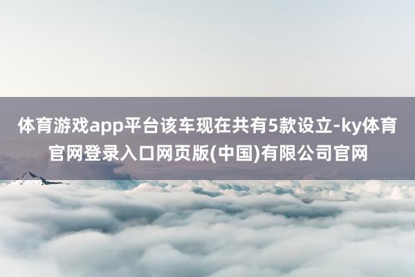 体育游戏app平台该车现在共有5款设立-ky体育官网登录入口网页版(中国)有限公司官网