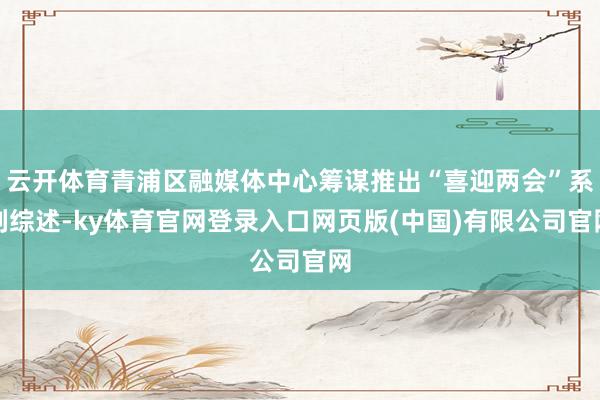 云开体育青浦区融媒体中心筹谋推出“喜迎两会”系列综述-ky体育官网登录入口网页版(中国)有限公司官网