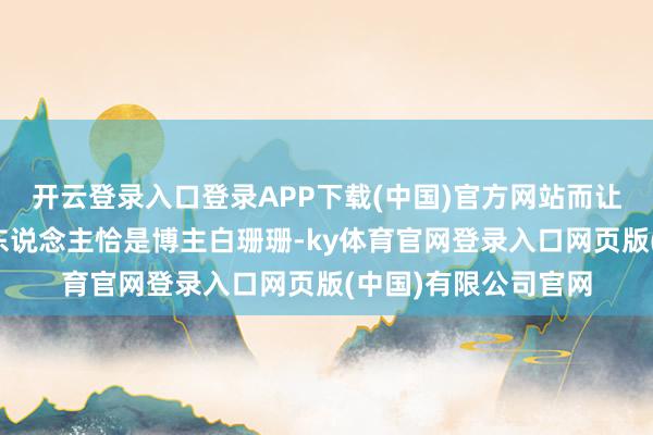 开云登录入口登录APP下载(中国)官方网站而让他遭逢如斯场所的东说念主恰是博主白珊珊-ky体育官网登录入口网页版(中国)有限公司官网