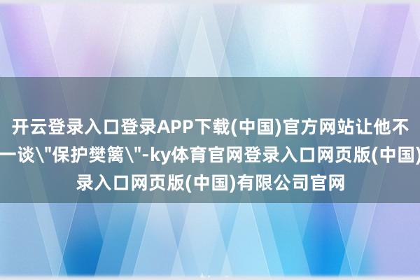 开云登录入口登录APP下载(中国)官方网站让他不得不事前筑起一谈