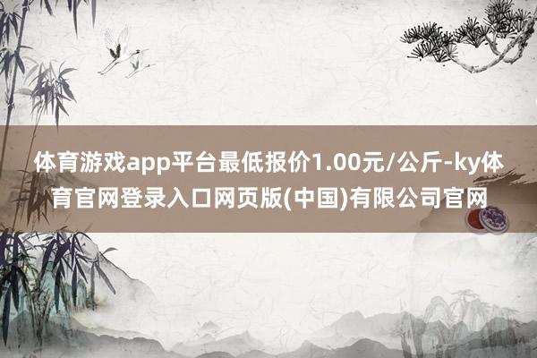 体育游戏app平台最低报价1.00元/公斤-ky体育官网登录入口网页版(中国)有限公司官网