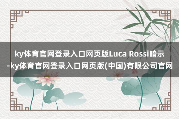 ky体育官网登录入口网页版　　Luca Rossi暗示-ky体育官网登录入口网页版(中国)有限公司官网